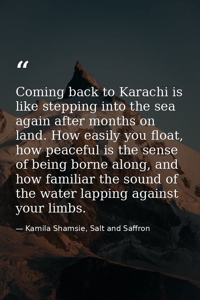 Coming back to Karachi is like stepping into the sea again after months on land. How easily you float, how peaceful is t — Kamila Shamsie, Salt and Saffron