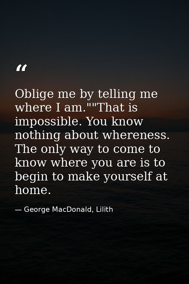 Oblige me by telling me where I am.""That is impossible. You know nothing about whereness. The only way to come to know  — George MacDonald, Lilith
