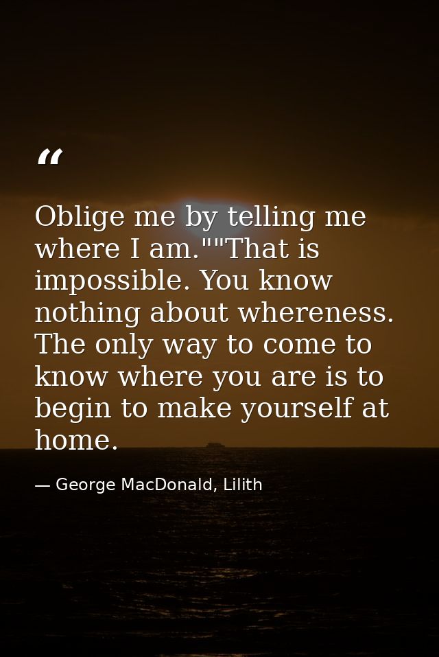 Oblige me by telling me where I am.""That is impossible. You know nothing about whereness. The only way to come to know  — George MacDonald, Lilith