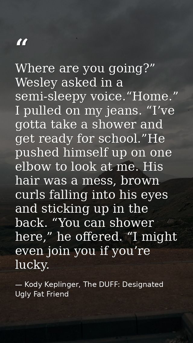 Where are you going?” Wesley asked in a semi-sleepy voice.“Home.” I pulled on my jeans. “I’ve gotta take a shower and ge — Kody Keplinger, The DUFF: Designated Ugly Fat Friend
