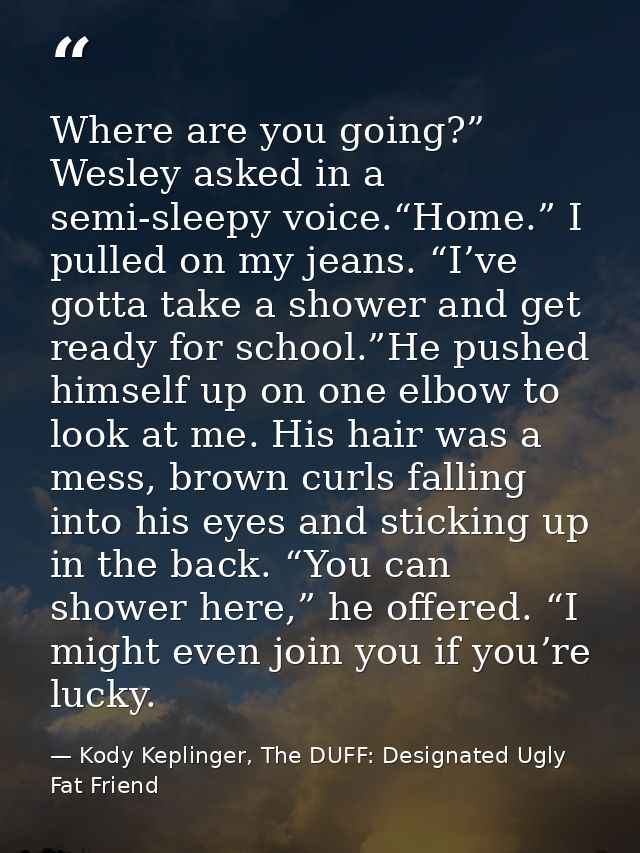 Where are you going?” Wesley asked in a semi-sleepy voice.“Home.” I pulled on my jeans. “I’ve gotta take a shower and ge — Kody Keplinger, The DUFF: Designated Ugly Fat Friend