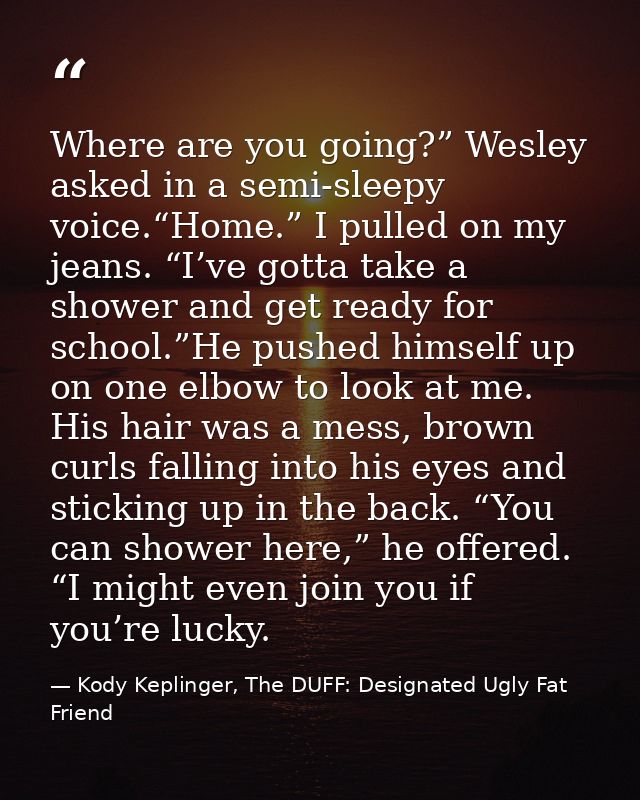 Where are you going?” Wesley asked in a semi-sleepy voice.“Home.” I pulled on my jeans. “I’ve gotta take a shower and ge — Kody Keplinger, The DUFF: Designated Ugly Fat Friend