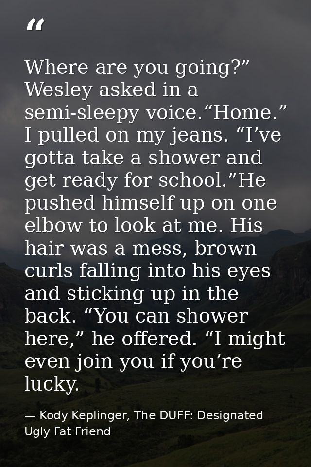 Where are you going?” Wesley asked in a semi-sleepy voice.“Home.” I pulled on my jeans. “I’ve gotta take a shower and ge — Kody Keplinger, The DUFF: Designated Ugly Fat Friend