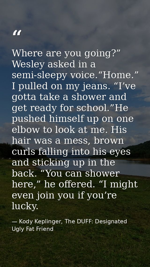 Where are you going?” Wesley asked in a semi-sleepy voice.“Home.” I pulled on my jeans. “I’ve gotta take a shower and ge — Kody Keplinger, The DUFF: Designated Ugly Fat Friend