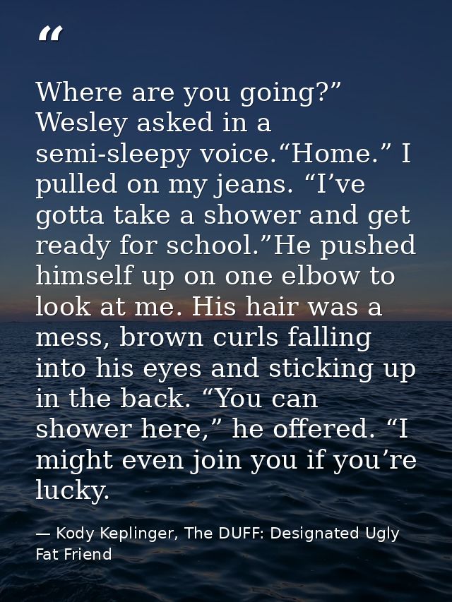 Where are you going?” Wesley asked in a semi-sleepy voice.“Home.” I pulled on my jeans. “I’ve gotta take a shower and ge — Kody Keplinger, The DUFF: Designated Ugly Fat Friend
