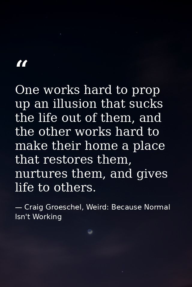 One works hard to prop up an illusion that sucks the life out of them, and the other works hard to make their home a pla — Craig Groeschel, Weird: Because Normal Isn't Working