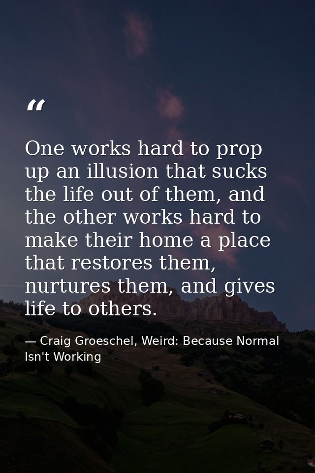 One works hard to prop up an illusion that sucks the life out of them, and the other works hard to make their home a pla — Craig Groeschel, Weird: Because Normal Isn't Working