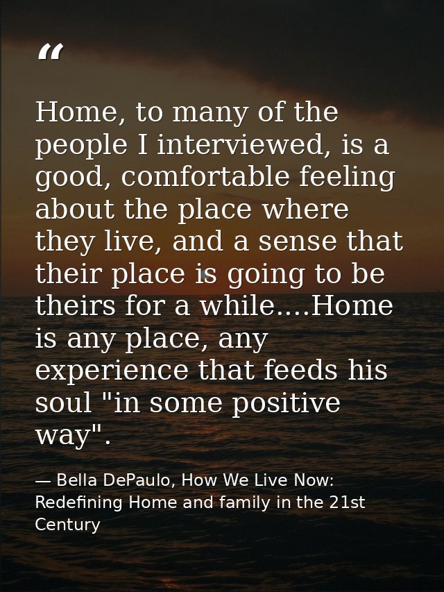 Home, to many of the people I interviewed, is a good, comfortable feeling about the place where they live, and a sense t — Bella DePaulo, How We Live Now: Redefining Home and family in the 21st Century