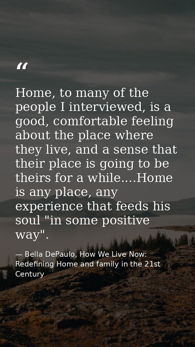 Home, to many of the people I interviewed, is a good, comfortable feeling about the place where they live, and a sense t — Bella DePaulo, How We Live Now: Redefining Home and family in the 21st Century