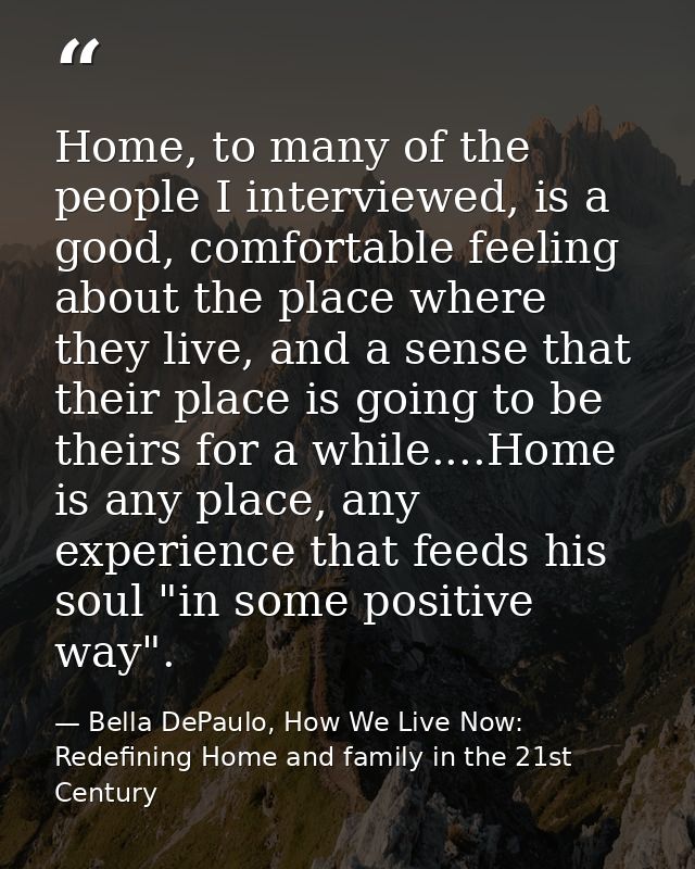 Home, to many of the people I interviewed, is a good, comfortable feeling about the place where they live, and a sense t — Bella DePaulo, How We Live Now: Redefining Home and family in the 21st Century