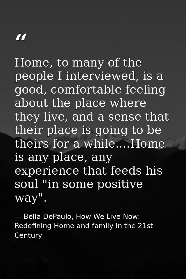 Home, to many of the people I interviewed, is a good, comfortable feeling about the place where they live, and a sense t — Bella DePaulo, How We Live Now: Redefining Home and family in the 21st Century