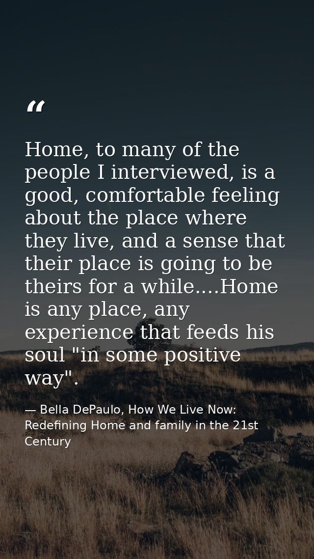 Home, to many of the people I interviewed, is a good, comfortable feeling about the place where they live, and a sense t — Bella DePaulo, How We Live Now: Redefining Home and family in the 21st Century