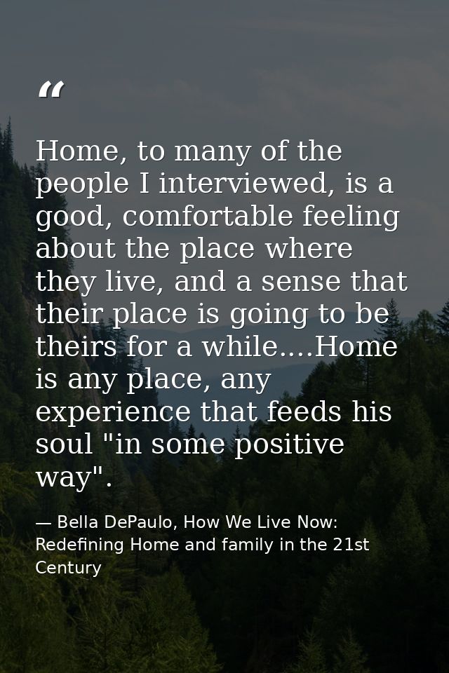 Home, to many of the people I interviewed, is a good, comfortable feeling about the place where they live, and a sense t — Bella DePaulo, How We Live Now: Redefining Home and family in the 21st Century