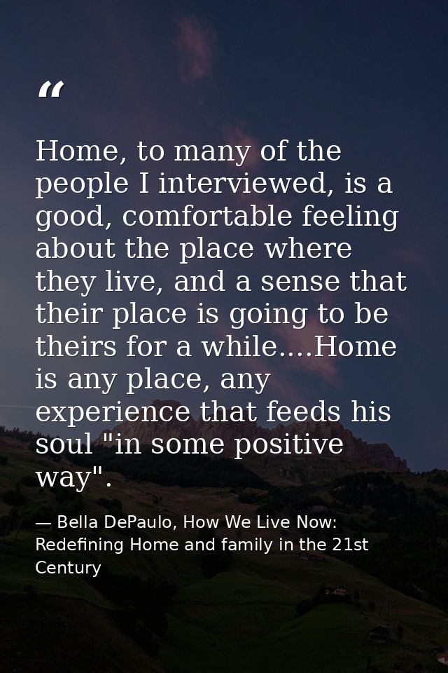 Home, to many of the people I interviewed, is a good, comfortable feeling about the place where they live, and a sense t — Bella DePaulo, How We Live Now: Redefining Home and family in the 21st Century