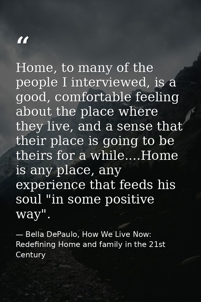 Home, to many of the people I interviewed, is a good, comfortable feeling about the place where they live, and a sense t — Bella DePaulo, How We Live Now: Redefining Home and family in the 21st Century