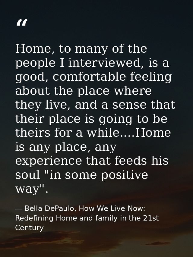 Home, to many of the people I interviewed, is a good, comfortable feeling about the place where they live, and a sense t — Bella DePaulo, How We Live Now: Redefining Home and family in the 21st Century