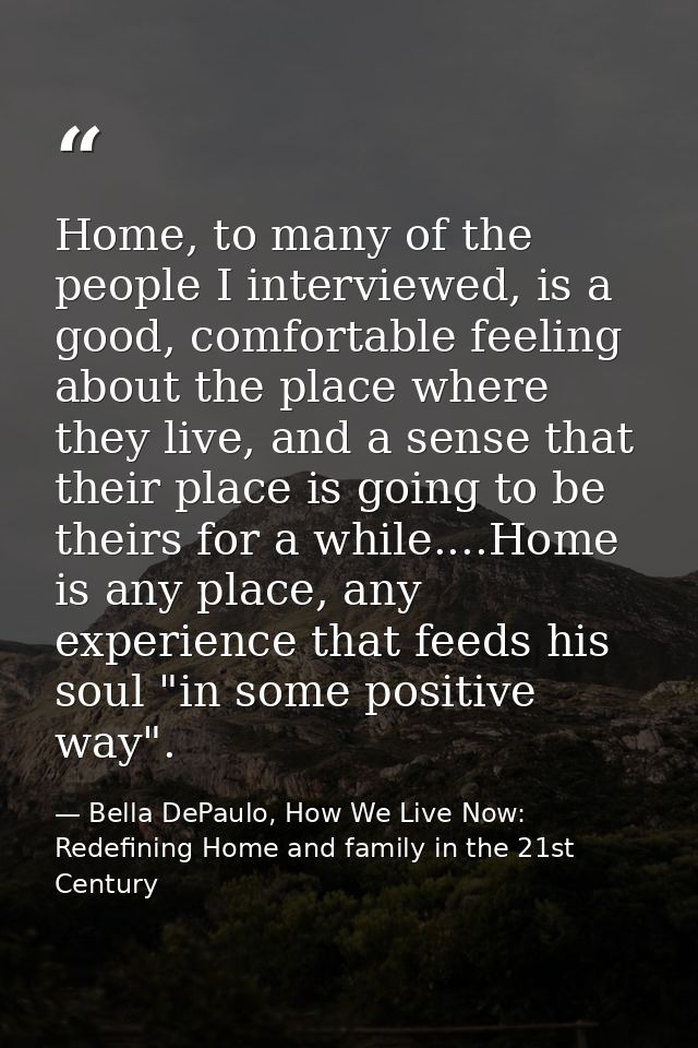 Home, to many of the people I interviewed, is a good, comfortable feeling about the place where they live, and a sense t — Bella DePaulo, How We Live Now: Redefining Home and family in the 21st Century