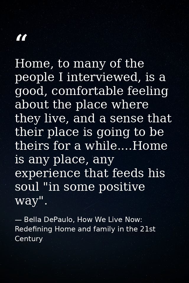 Home, to many of the people I interviewed, is a good, comfortable feeling about the place where they live, and a sense t — Bella DePaulo, How We Live Now: Redefining Home and family in the 21st Century