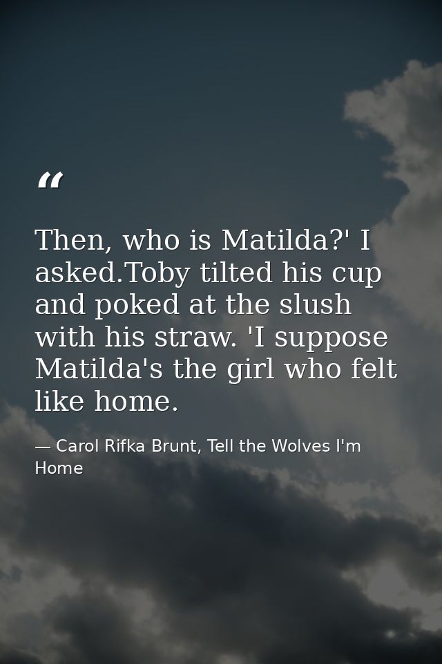 Then, who is Matilda?' I asked.Toby tilted his cup and poked at the slush with his straw. 'I suppose Matilda's the girl  — Carol Rifka Brunt, Tell the Wolves I'm Home