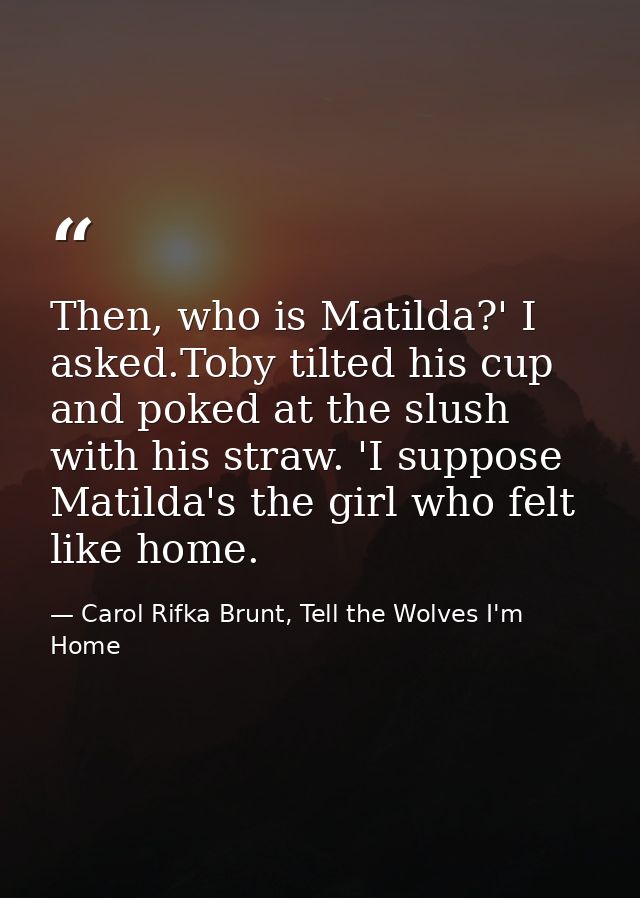 Then, who is Matilda?' I asked.Toby tilted his cup and poked at the slush with his straw. 'I suppose Matilda's the girl  — Carol Rifka Brunt, Tell the Wolves I'm Home