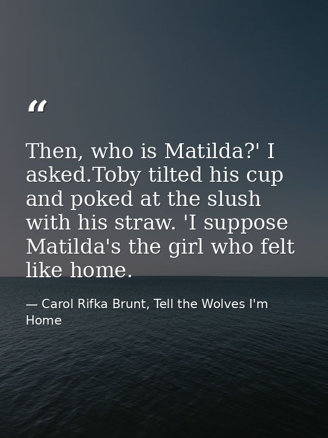 Then, who is Matilda?' I asked.Toby tilted his cup and poked at the slush with his straw. 'I suppose Matilda's the girl  — Carol Rifka Brunt, Tell the Wolves I'm Home