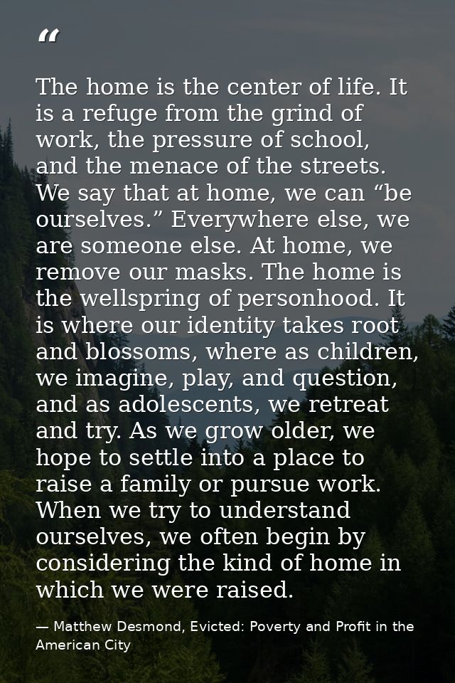 The home is the center of life. It is a refuge from the grind of work, the pressure of school, and the menace of the str — Matthew Desmond, Evicted: Poverty and Profit in the American City