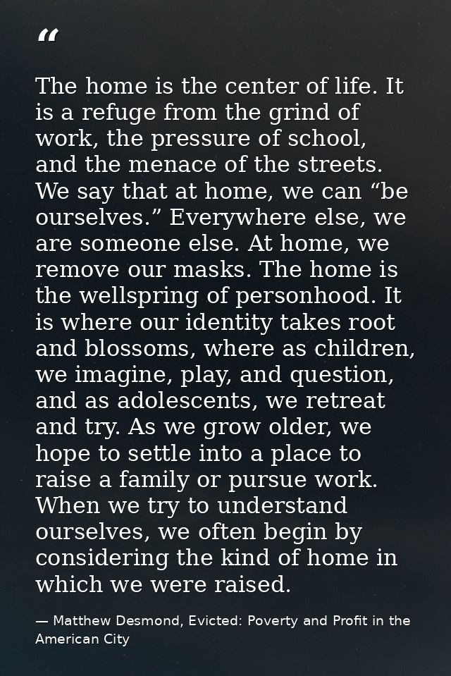 The home is the center of life. It is a refuge from the grind of work, the pressure of school, and the menace of the str — Matthew Desmond, Evicted: Poverty and Profit in the American City