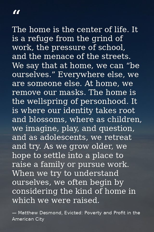 The home is the center of life. It is a refuge from the grind of work, the pressure of school, and the menace of the str — Matthew Desmond, Evicted: Poverty and Profit in the American City