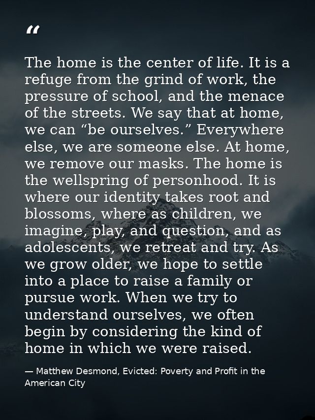 The home is the center of life. It is a refuge from the grind of work, the pressure of school, and the menace of the str — Matthew Desmond, Evicted: Poverty and Profit in the American City