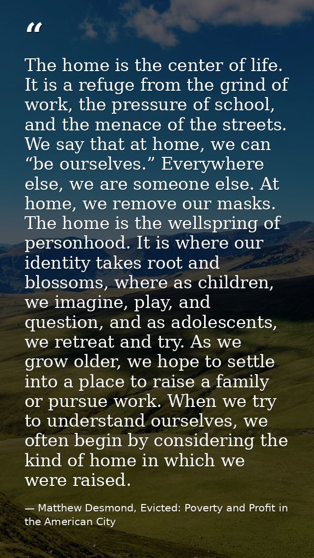 The home is the center of life. It is a refuge from the grind of work, the pressure of school, and the menace of the str — Matthew Desmond, Evicted: Poverty and Profit in the American City