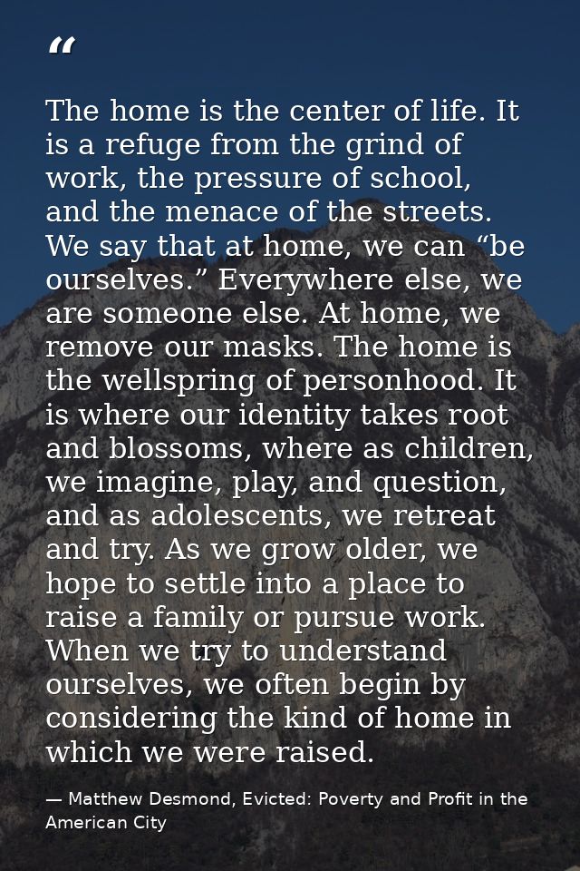 The home is the center of life. It is a refuge from the grind of work, the pressure of school, and the menace of the str — Matthew Desmond, Evicted: Poverty and Profit in the American City