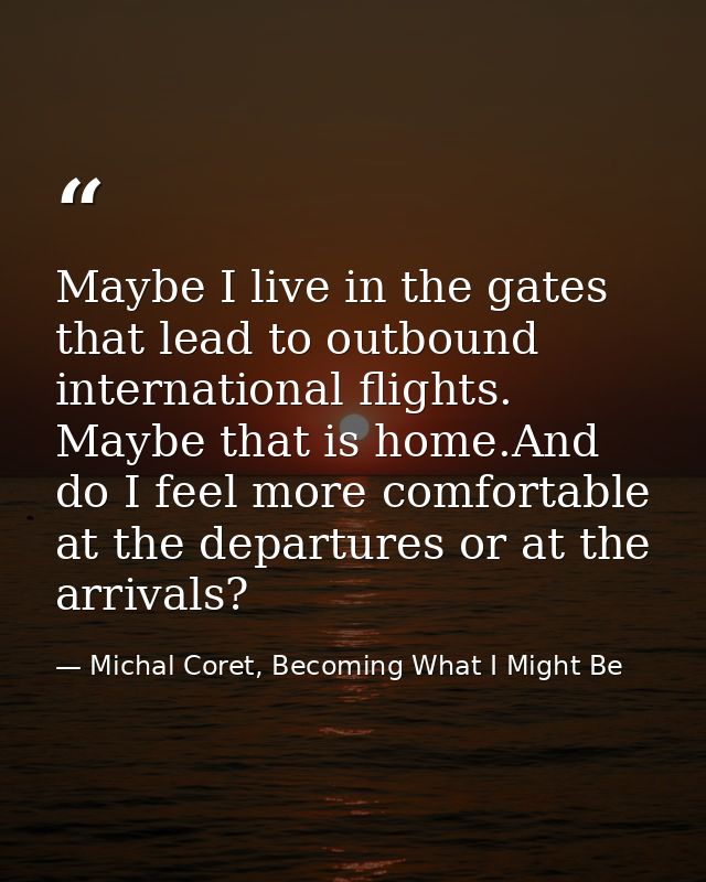 Maybe I live in the gates that lead to outbound international flights. Maybe that is home.And do I feel more comfortable — Michal Coret, Becoming What I Might Be