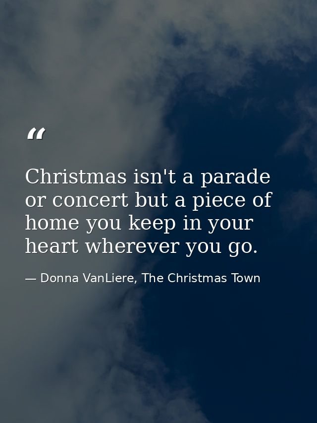 Christmas isn't a parade or concert but a piece of home you keep in your heart wherever you go. — Donna VanLiere, The Christmas Town