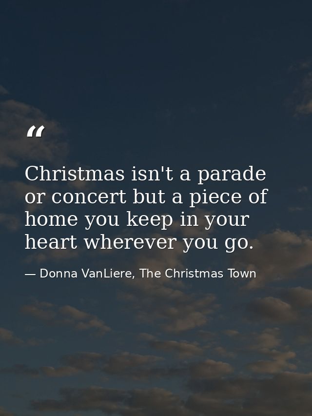 Christmas isn't a parade or concert but a piece of home you keep in your heart wherever you go. — Donna VanLiere, The Christmas Town