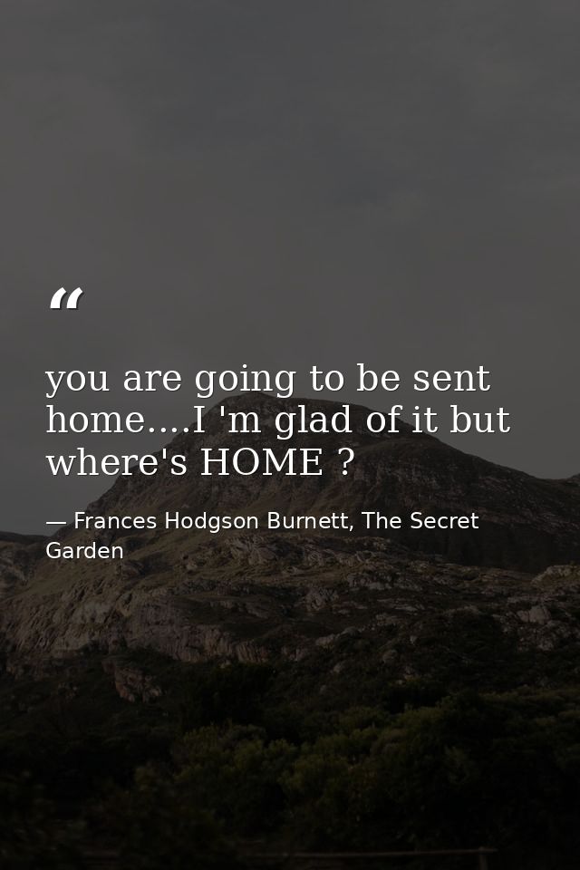 you are going to be sent home....I 'm glad of it but where's HOME ? — Frances Hodgson Burnett, The Secret Garden