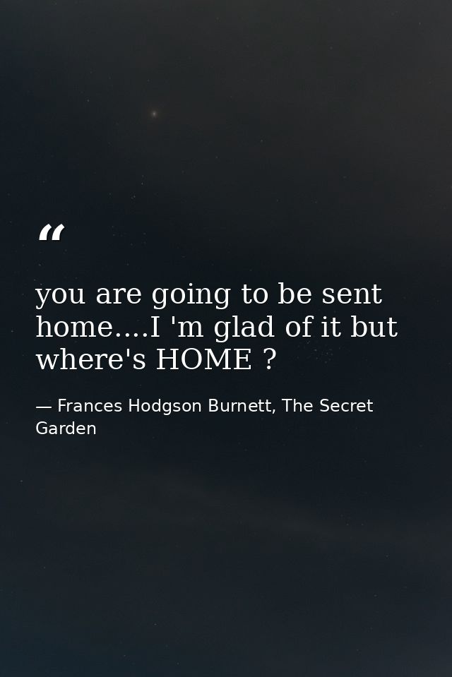 you are going to be sent home....I 'm glad of it but where's HOME ? — Frances Hodgson Burnett, The Secret Garden