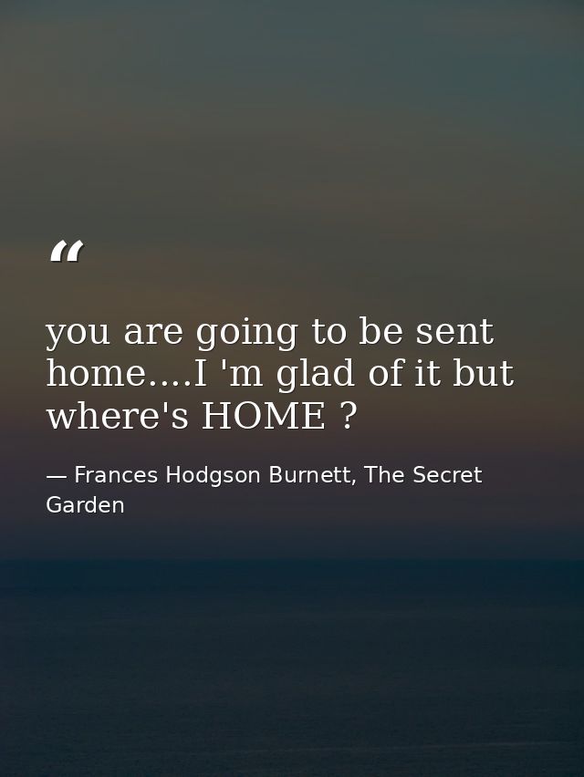 you are going to be sent home....I 'm glad of it but where's HOME ? — Frances Hodgson Burnett, The Secret Garden