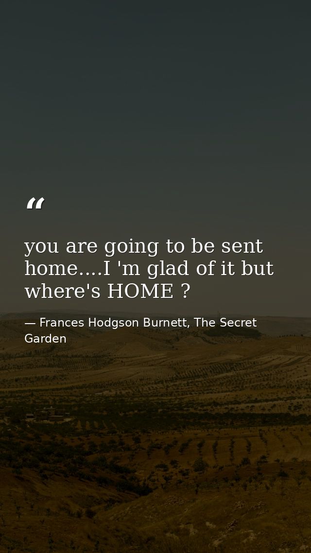 you are going to be sent home....I 'm glad of it but where's HOME ? — Frances Hodgson Burnett, The Secret Garden
