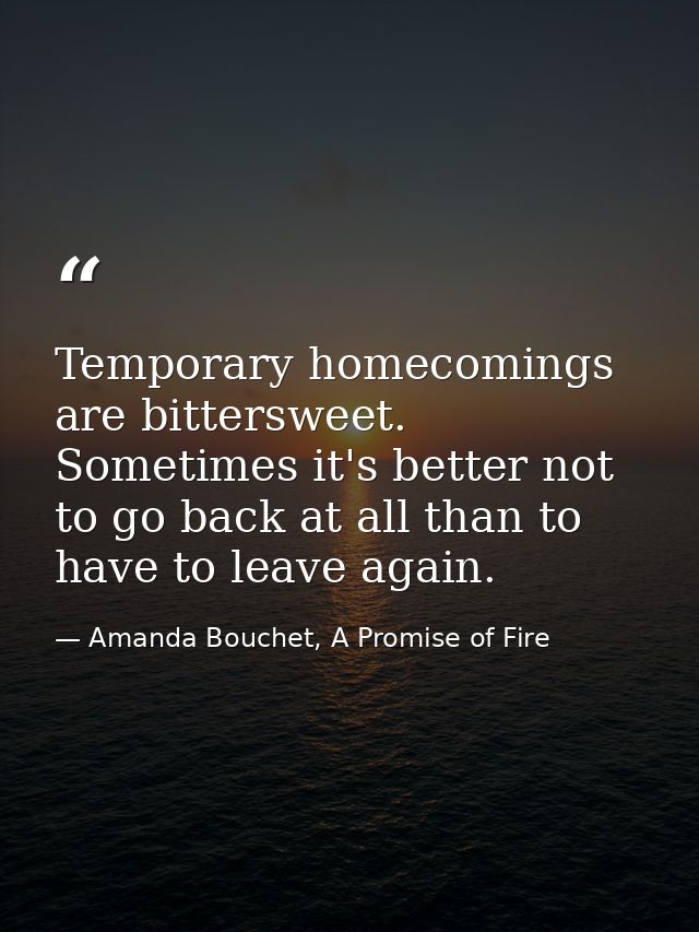 Temporary homecomings are bittersweet. Sometimes it's better not to go back at all than to have to leave again. — Amanda Bouchet, A Promise of Fire