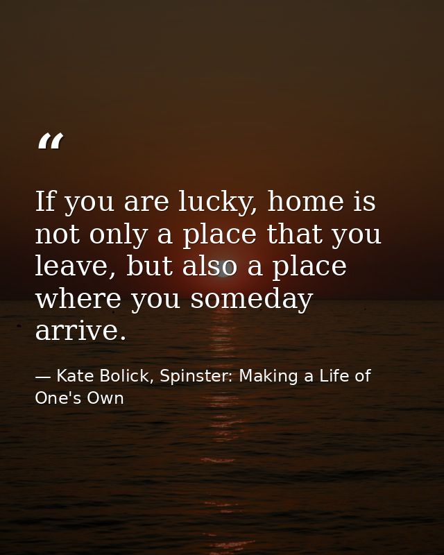 If you are lucky, home is not only a place that you leave, but also a place where you someday arrive. — Kate Bolick, Spinster: Making a Life of One's Own