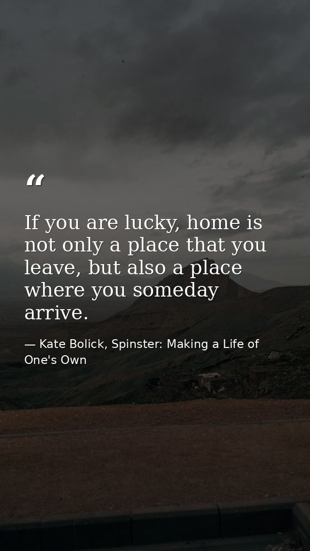 If you are lucky, home is not only a place that you leave, but also a place where you someday arrive. — Kate Bolick, Spinster: Making a Life of One's Own