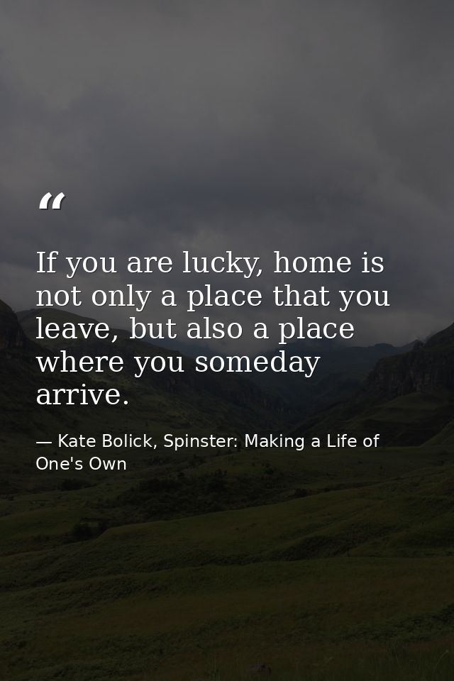 If you are lucky, home is not only a place that you leave, but also a place where you someday arrive. — Kate Bolick, Spinster: Making a Life of One's Own