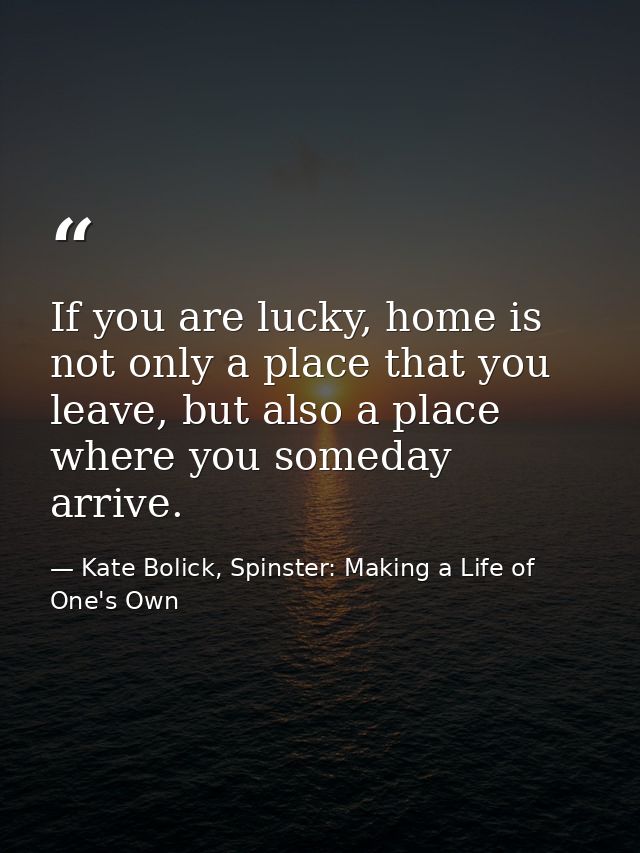 If you are lucky, home is not only a place that you leave, but also a place where you someday arrive. — Kate Bolick, Spinster: Making a Life of One's Own