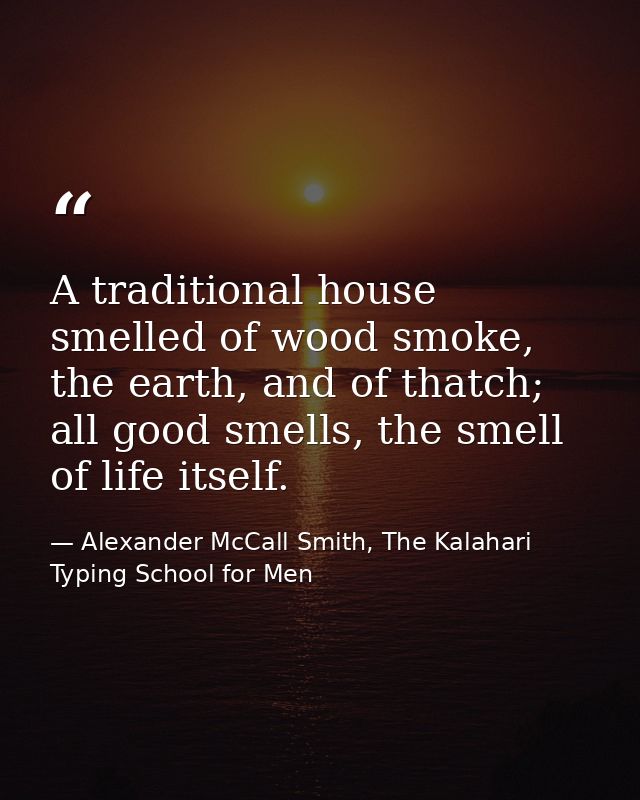A traditional house smelled of wood smoke, the earth, and of thatch; all good smells, the smell of life itself. — Alexander McCall Smith, The Kalahari Typing School for Men