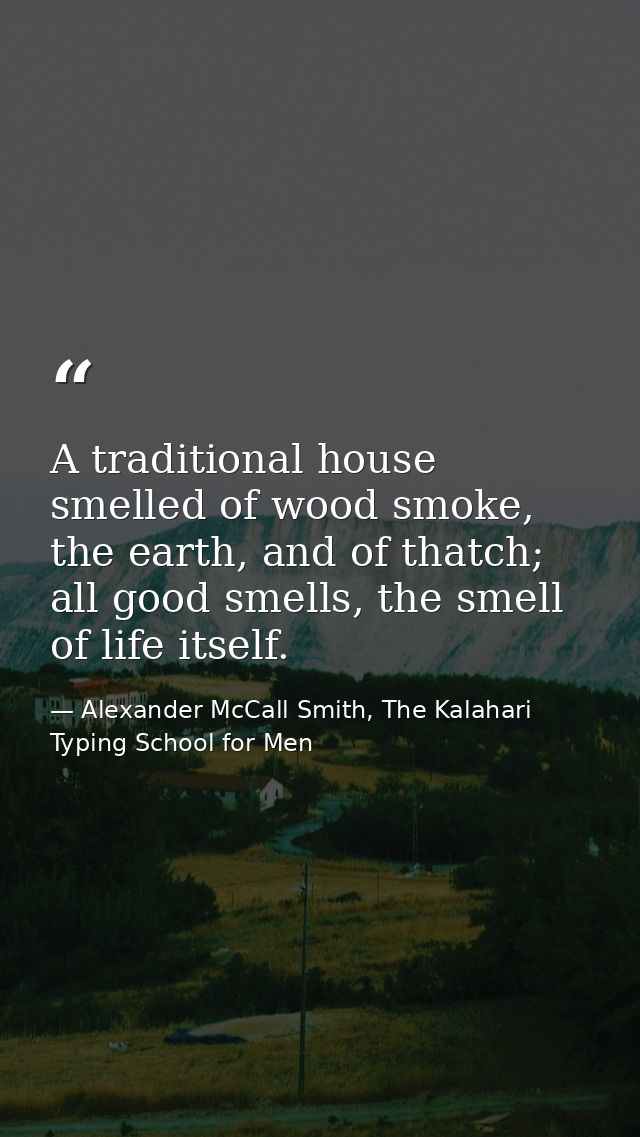 A traditional house smelled of wood smoke, the earth, and of thatch; all good smells, the smell of life itself. — Alexander McCall Smith, The Kalahari Typing School for Men