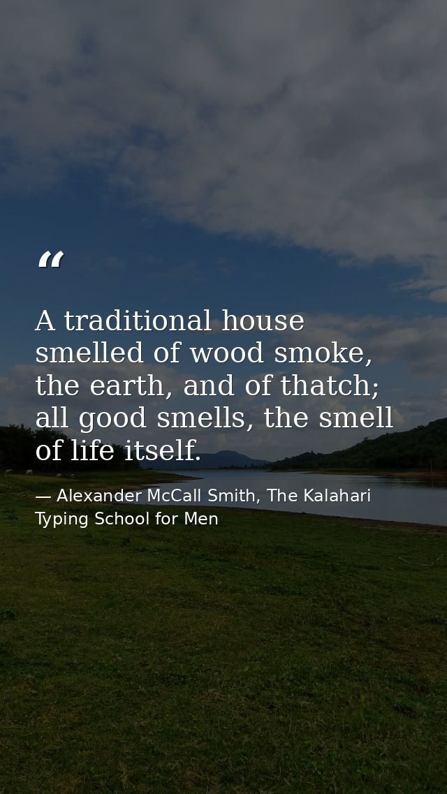 A traditional house smelled of wood smoke, the earth, and of thatch; all good smells, the smell of life itself. — Alexander McCall Smith, The Kalahari Typing School for Men