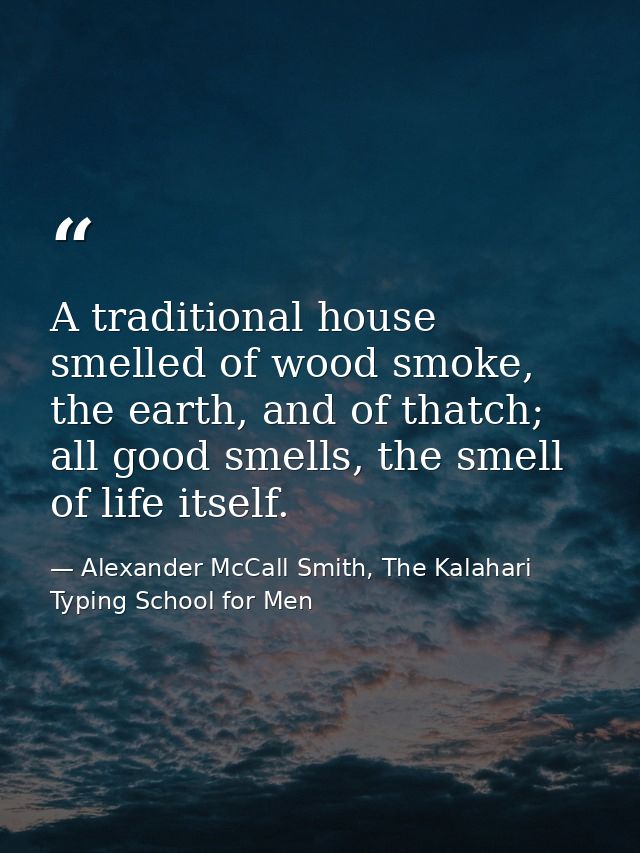 A traditional house smelled of wood smoke, the earth, and of thatch; all good smells, the smell of life itself. — Alexander McCall Smith, The Kalahari Typing School for Men