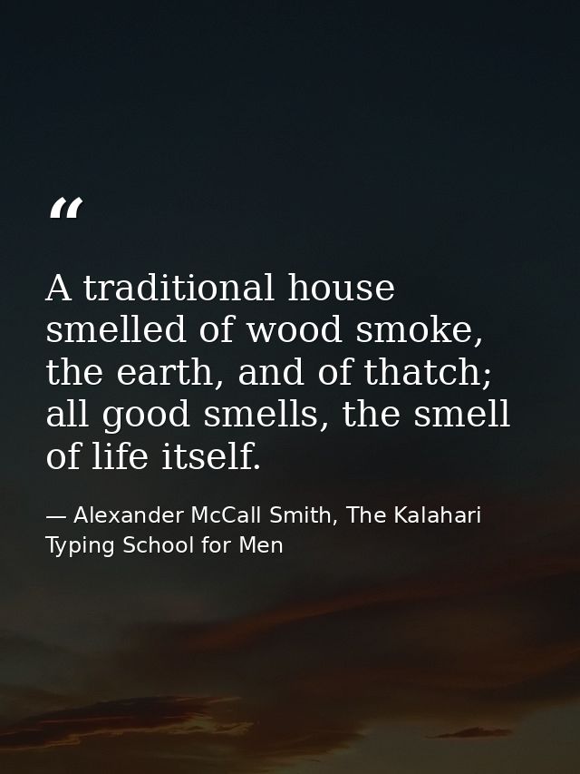 A traditional house smelled of wood smoke, the earth, and of thatch; all good smells, the smell of life itself. — Alexander McCall Smith, The Kalahari Typing School for Men