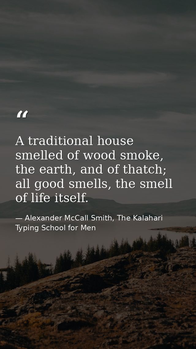 A traditional house smelled of wood smoke, the earth, and of thatch; all good smells, the smell of life itself. — Alexander McCall Smith, The Kalahari Typing School for Men