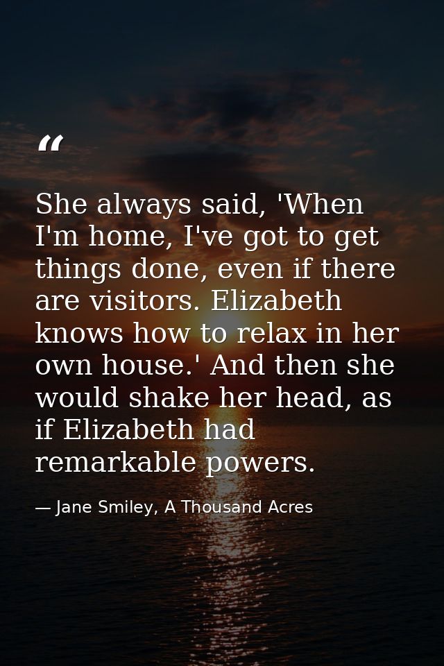 She always said, 'When I'm home, I've got to get things done, even if there are visitors. Elizabeth knows how to relax i — Jane Smiley, A Thousand Acres
